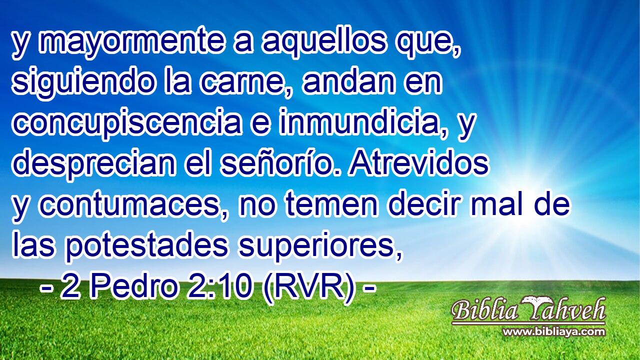 y mayormente a aquellos que, siguiendo la carne, andan en concupiscencia e inmundicia, y desprecian el señorío. Atrevidos y contumaces, no temen decir mal de las potestades superiores,