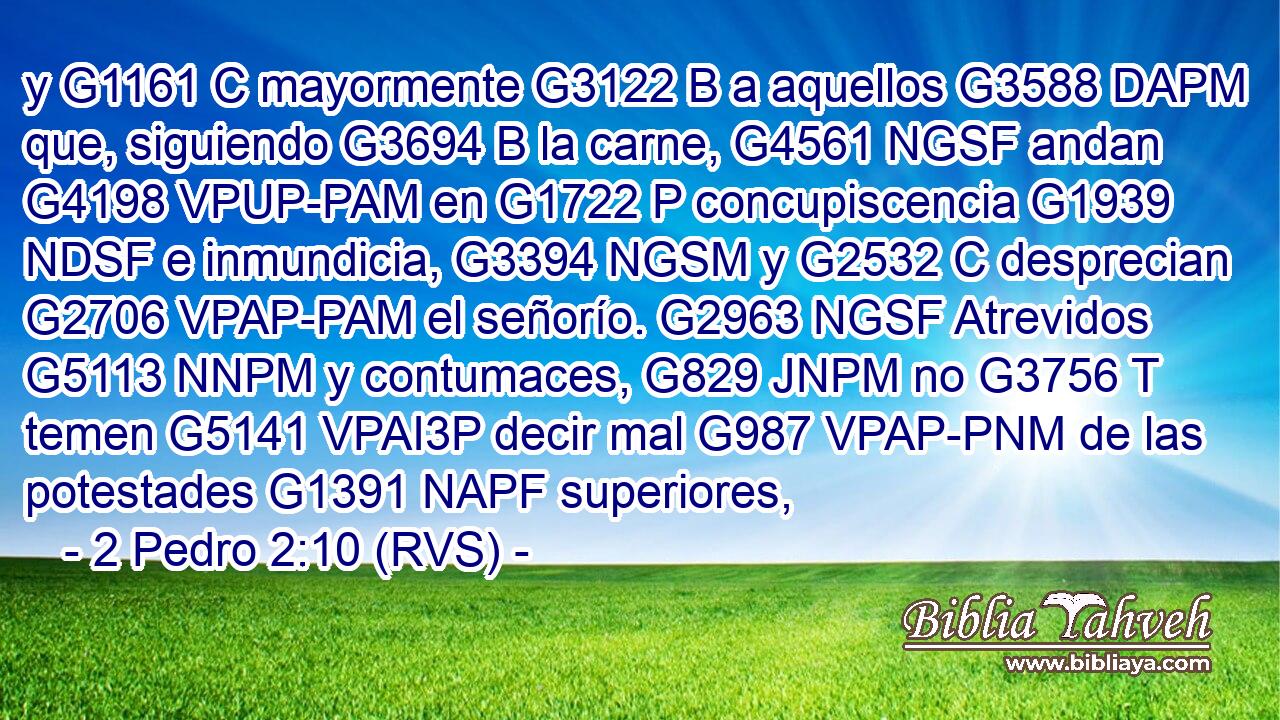 y G1161 C mayormente G3122 B a aquellos G3588 DAPM que, siguiendo G3694 B la carne, G4561 NGSF andan G4198 VPUP-PAM en G1722 P concupiscencia G1939 NDSF e inmundicia, G3394 NGSM y G2532 C desprecian G2706 VPAP-PAM el señorío. G2963 NGSF Atrevidos G5113 NNPM y contumaces, G829 JNPM no G3756 T temen G5141 VPAI3P decir mal G987 VPAP-PNM de las potestades G1391 NAPF superiores, 