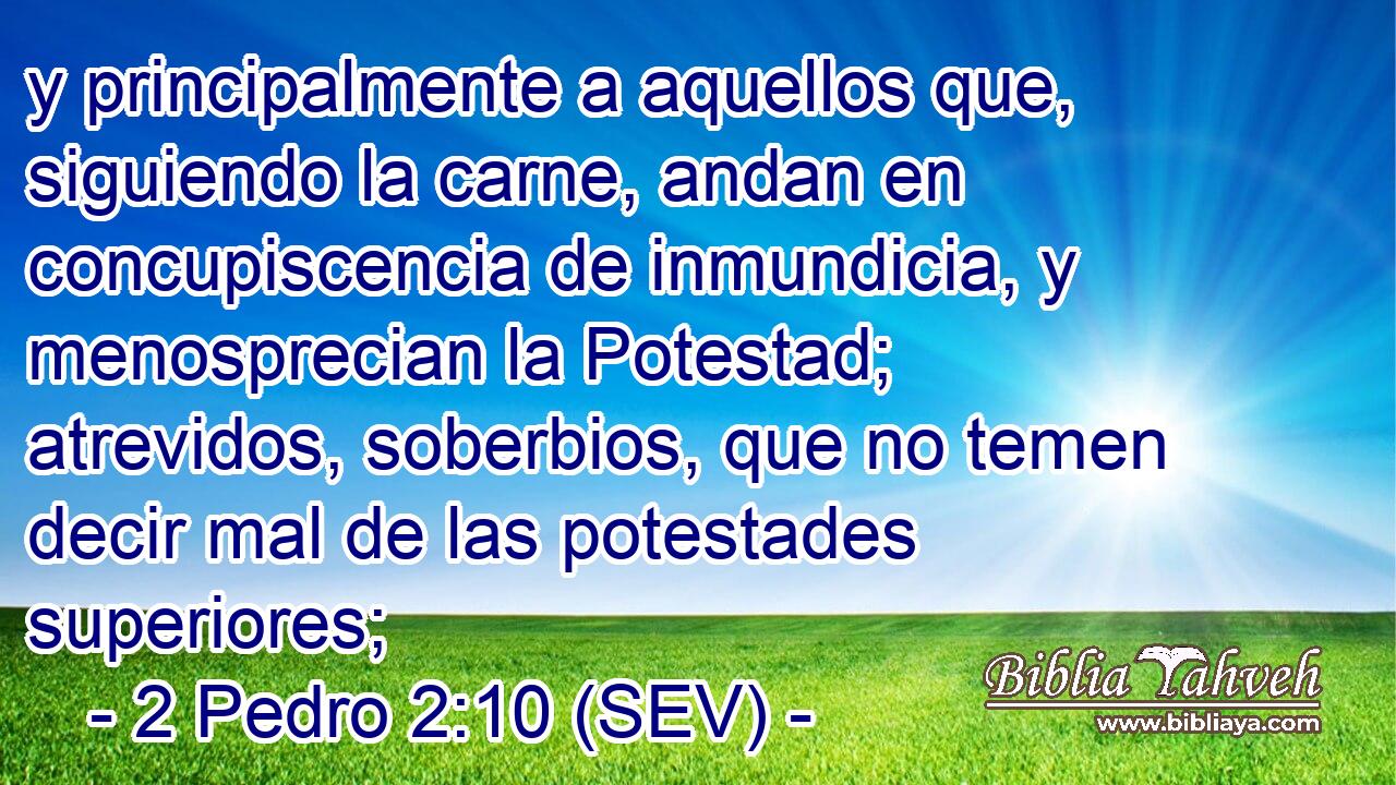 y principalmente a aquellos que, siguiendo la carne, andan en concupiscencia de inmundicia, y menosprecian la Potestad; atrevidos, soberbios, que no temen decir mal de las potestades superiores;