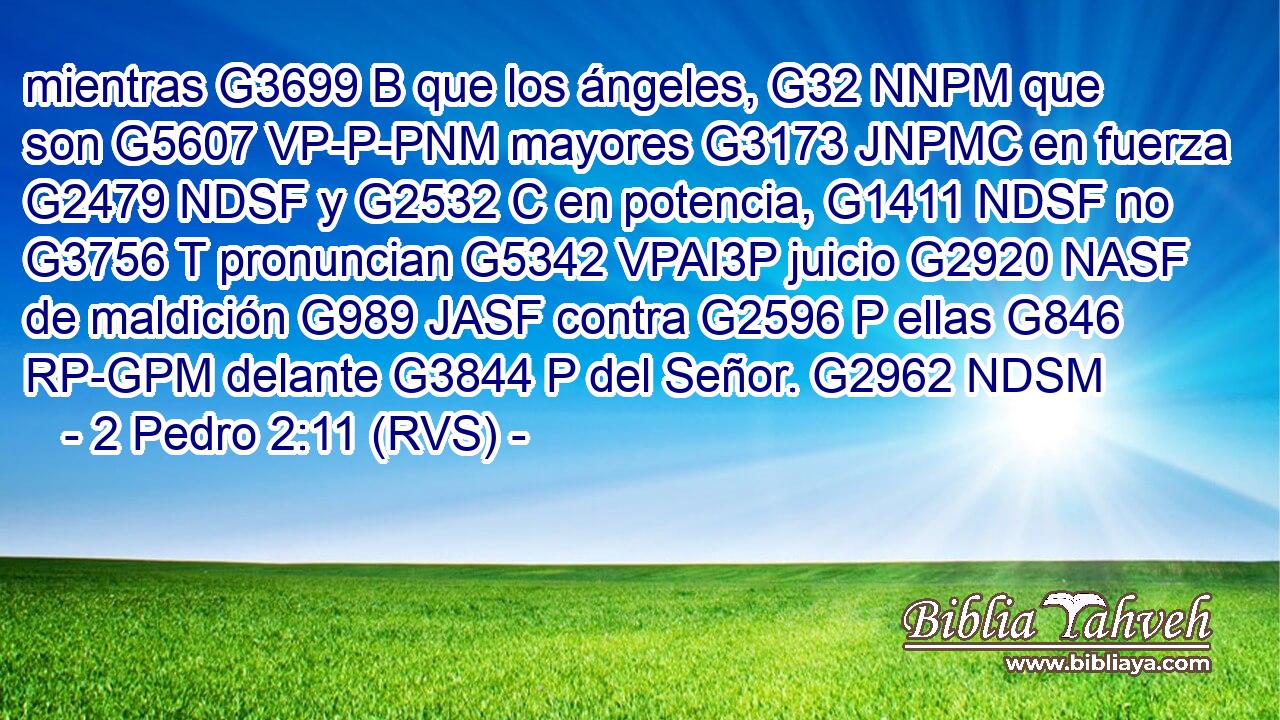 mientras G3699 B que los ángeles, G32 NNPM que son G5607 VP-P-PNM mayores G3173 JNPMC en fuerza G2479 NDSF y G2532 C en potencia, G1411 NDSF no G3756 T pronuncian G5342 VPAI3P juicio G2920 NASF de maldición G989 JASF contra G2596 P ellas G846 RP-GPM delante G3844 P del Señor. G2962 NDSM 