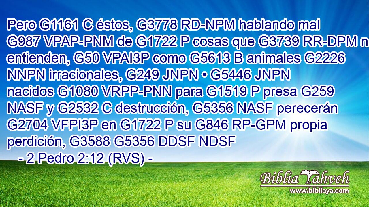 Pero G1161 C éstos, G3778 RD-NPM hablando mal G987 VPAP-PNM de G1722 P cosas que G3739 RR-DPM no entienden, G50 VPAI3P como G5613 B animales G2226 NNPN irracionales, G249 JNPN • G5446 JNPN nacidos G1080 VRPP-PNN para G1519 P presa G259 NASF y G2532 C destrucción, G5356 NASF perecerán G2704 VFPI3P en G1722 P su G846 RP-GPM propia perdición, G3588 G5356 DDSF NDSF 