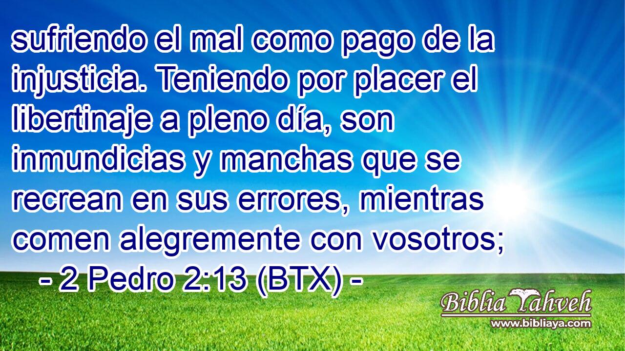 sufriendo el mal como pago de la injusticia. Teniendo por placer el libertinaje a pleno día, son inmundicias y manchas que se recrean en sus errores, mientras comen alegremente con vosotros;