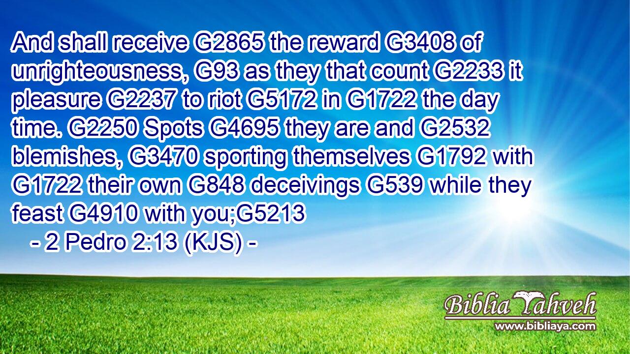 And shall receive G2865 the reward G3408 of unrighteousness, G93 as they that count G2233 it pleasure G2237 to riot G5172 in G1722 the day time. G2250 Spots G4695 they are and G2532 blemishes, G3470 sporting themselves G1792 with G1722 their own G848 deceivings G539 while they feast G4910 with you;G5213