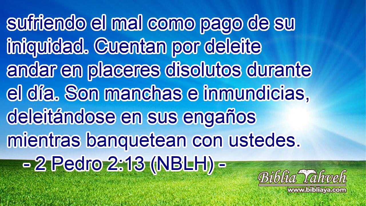  sufriendo el mal como pago de su iniquidad. Cuentan por deleite andar en placeres disolutos durante el día. Son manchas e inmundicias, deleitándose en sus engaños mientras banquetean con ustedes. 
