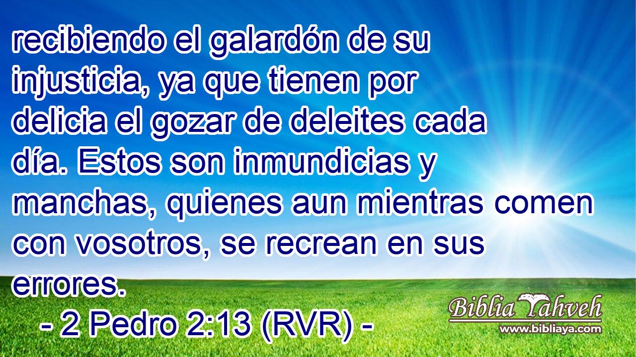 recibiendo el galardón de su injusticia, ya que tienen por delicia el gozar de deleites cada día. Estos son inmundicias y manchas, quienes aun mientras comen con vosotros, se recrean en sus errores.