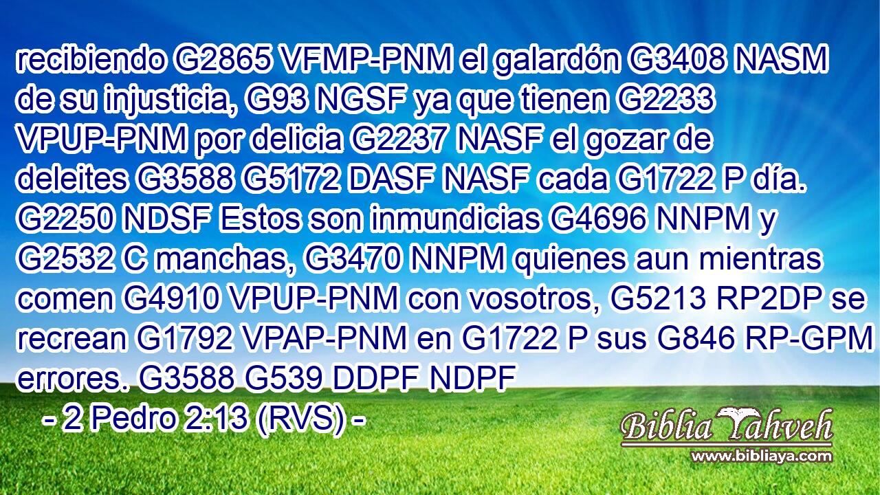 recibiendo G2865 VFMP-PNM el galardón G3408 NASM de su injusticia, G93 NGSF ya que tienen G2233 VPUP-PNM por delicia G2237 NASF el gozar de deleites G3588 G5172 DASF NASF cada G1722 P día. G2250 NDSF Estos son inmundicias G4696 NNPM y G2532 C manchas, G3470 NNPM quienes aun mientras comen G4910 VPUP-PNM con vosotros, G5213 RP2DP se recrean G1792 VPAP-PNM en G1722 P sus G846 RP-GPM errores. G3588 G539 DDPF NDPF 