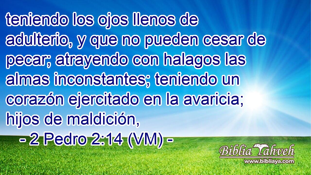  teniendo los ojos llenos de adulterio, y que no pueden cesar de pecar; atrayendo con halagos las almas inconstantes; teniendo un corazón ejercitado en la avaricia; hijos de maldición, 