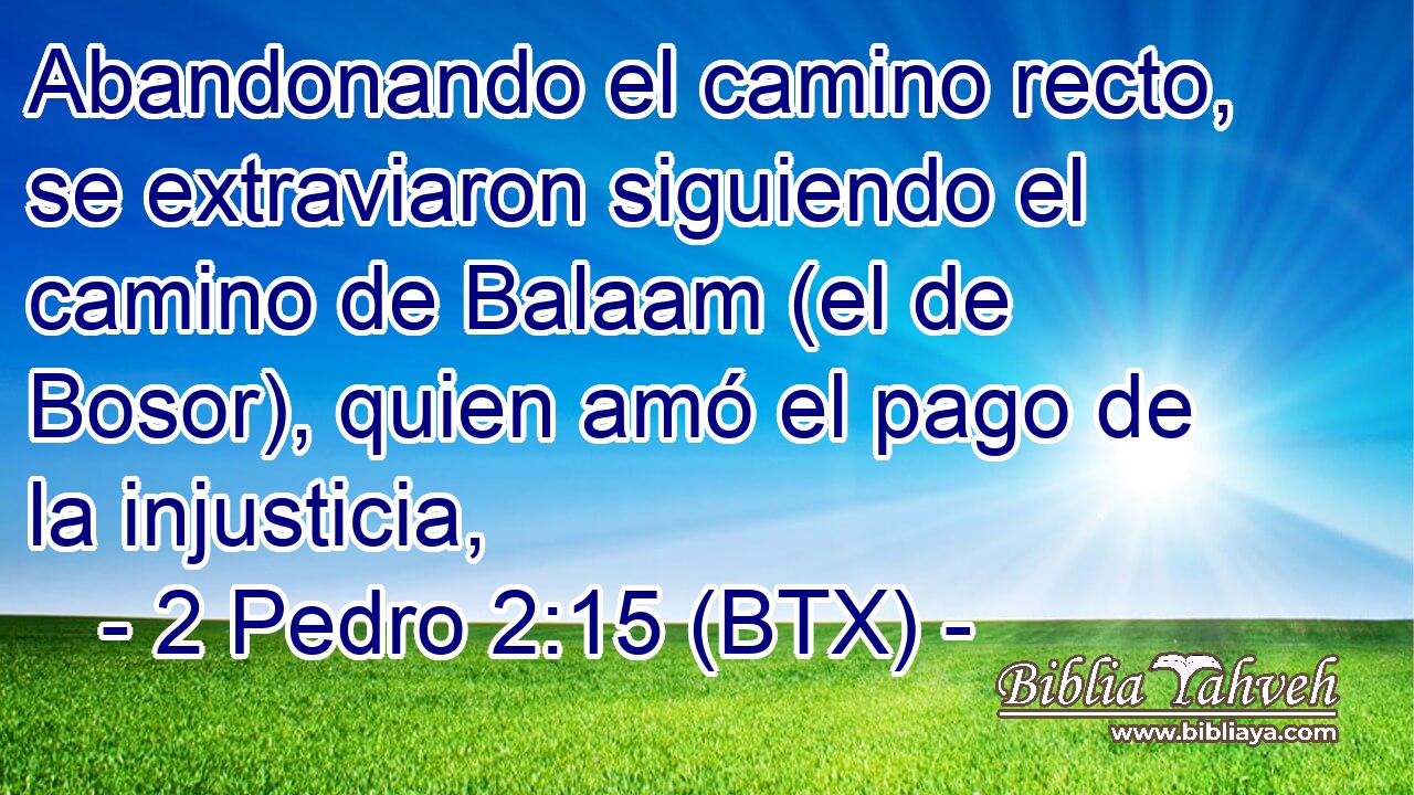 Abandonando el camino recto, se extraviaron siguiendo el camino de Balaam (el de Bosor), quien amó el pago de la injusticia,