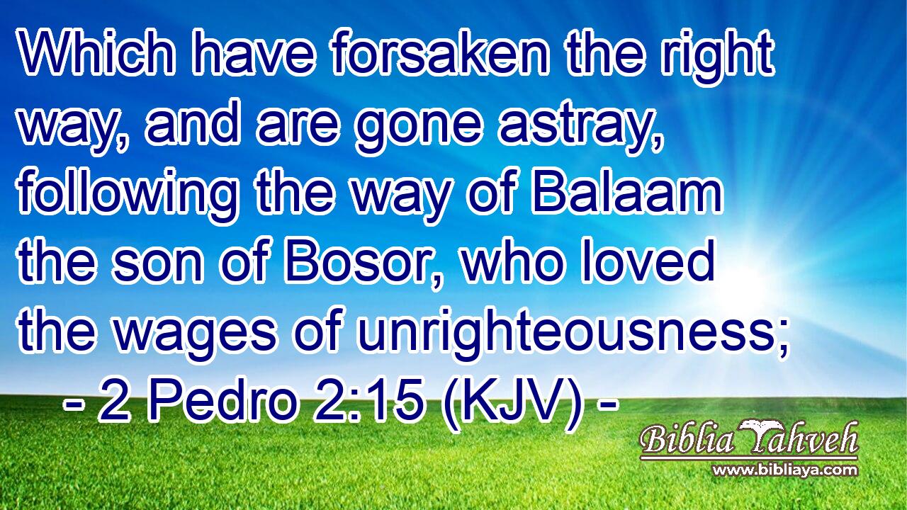 Which have forsaken the right way, and are gone astray, following the way of Balaam the son of Bosor, who loved the wages of unrighteousness;