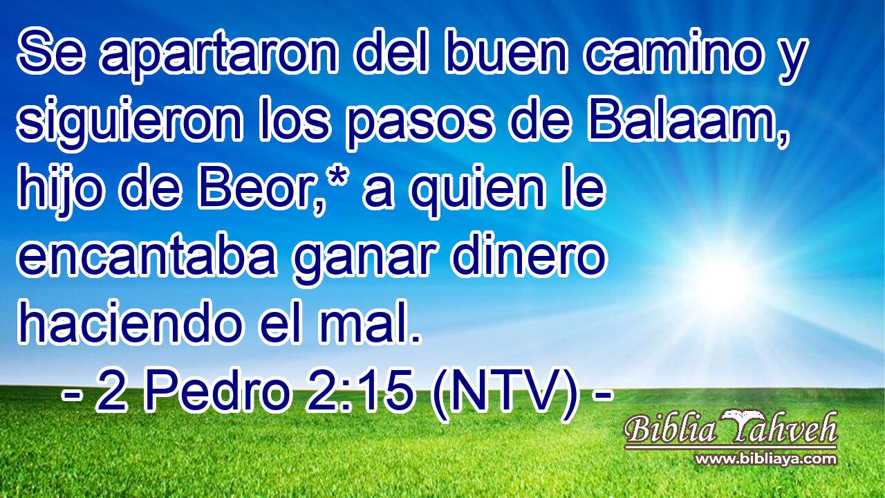 Se apartaron del buen camino y siguieron los pasos de Balaam, hijo de Beor,* a quien le encantaba ganar dinero haciendo el mal.