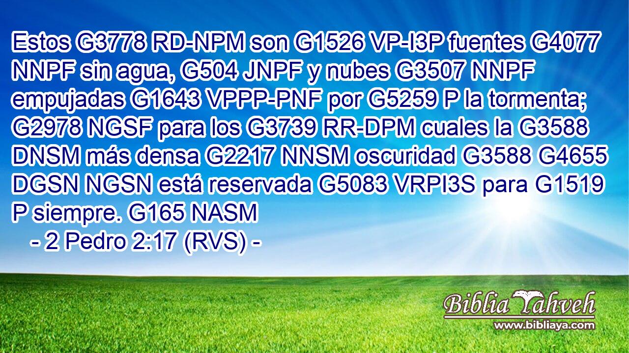 Estos G3778 RD-NPM son G1526 VP-I3P fuentes G4077 NNPF sin agua, G504 JNPF y nubes G3507 NNPF empujadas G1643 VPPP-PNF por G5259 P la tormenta; G2978 NGSF para los G3739 RR-DPM cuales la G3588 DNSM más densa G2217 NNSM oscuridad G3588 G4655 DGSN NGSN está reservada G5083 VRPI3S para G1519 P siempre. G165 NASM 