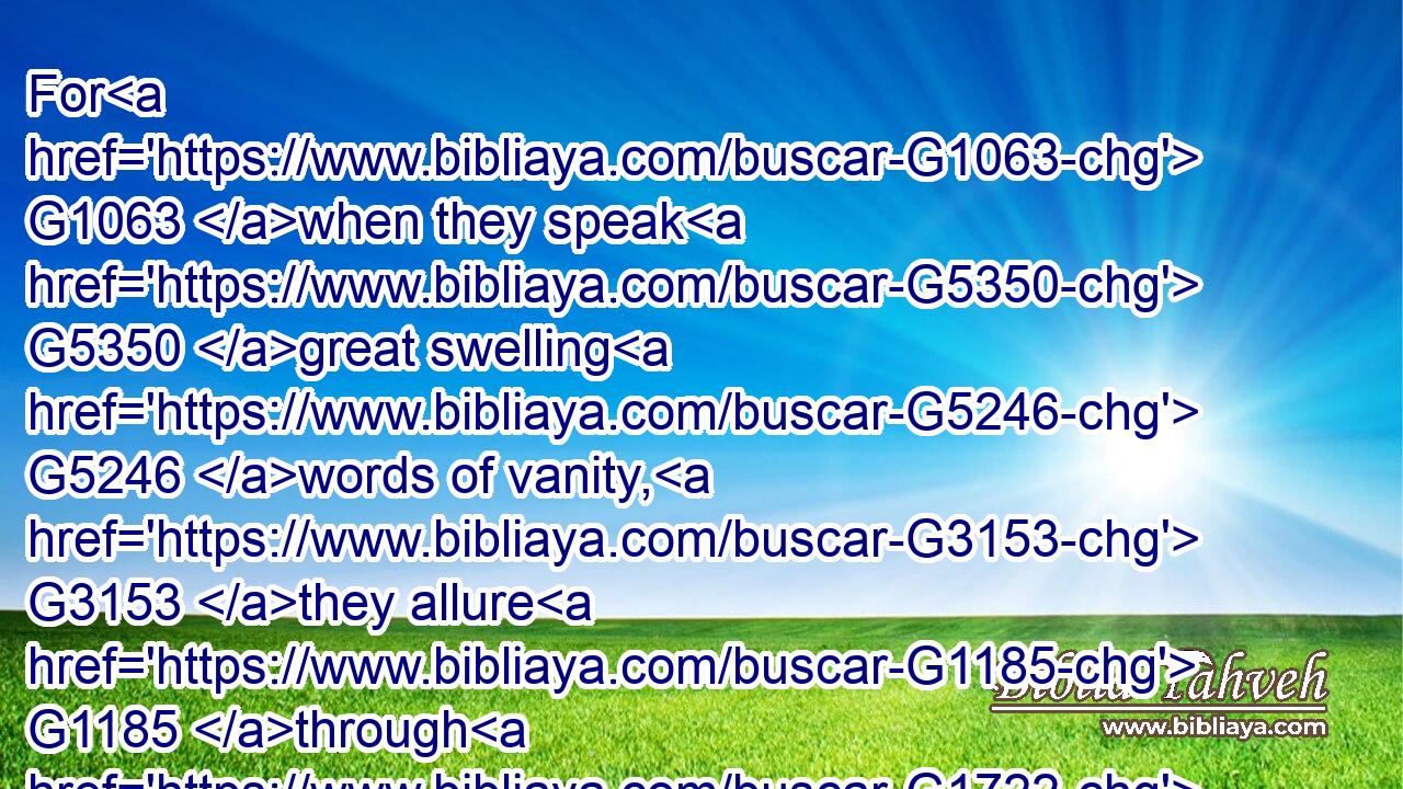 For G1063 when they speak G5350 great swelling G5246 words of vanity, G3153 they allure G1185 through G1722 the lusts G1939 of the flesh, G4561 through much wantonness, G766 those that were clean escaped G668  G3689 from them who live G390 in G1722 error.G4106
