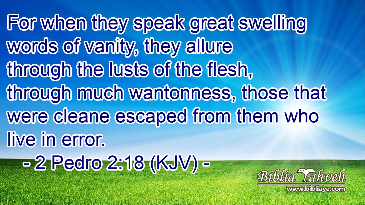 For when they speak great swelling words of vanity, they allure through the lusts of the flesh, through much wantonness, those that were cleane escaped from them who live in error.
