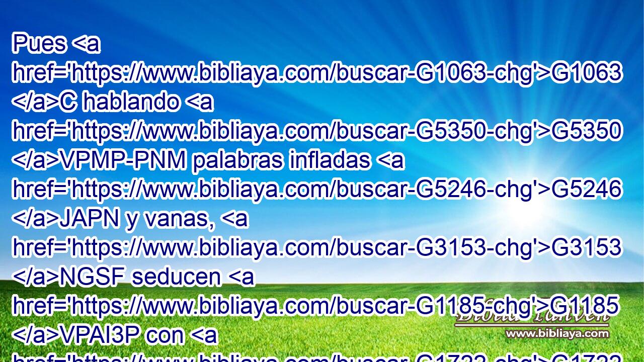 Pues G1063 C hablando G5350 VPMP-PNM palabras infladas G5246 JAPN y vanas, G3153 NGSF seducen G1185 VPAI3P con G1722 P concupiscencias G1939 NDPF de la carne G4561 NGSF y • G1722 P disoluciones G766 NDPF a los G3588 DAPM que verdaderamente G3689 B habían huido G668 VAAP-PAM de los G3588 DAPM que viven G390 VPPP-PAM en G1722 P error. G4106 NDSF 