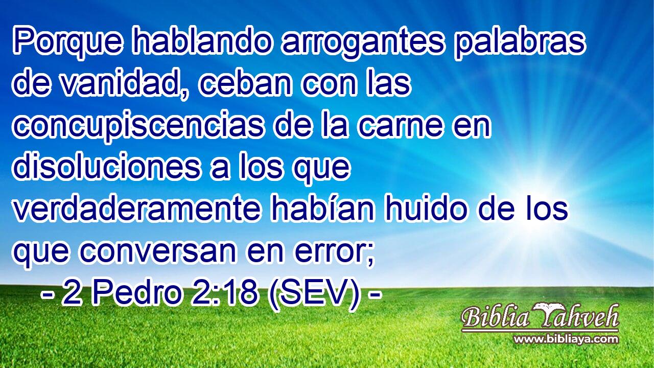Porque hablando arrogantes palabras de vanidad, ceban con las concupiscencias de la carne en disoluciones a los que verdaderamente habían huido de los que conversan en error;