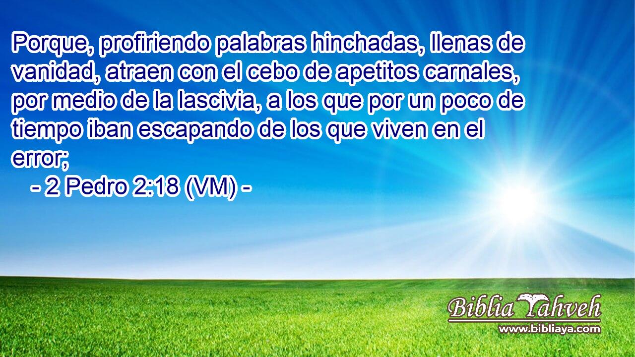  Porque, profiriendo palabras hinchadas, llenas de vanidad, atraen con el cebo de apetitos carnales, por medio de la lascivia, a los que por un poco de tiempo iban escapando de los que viven en el error; 