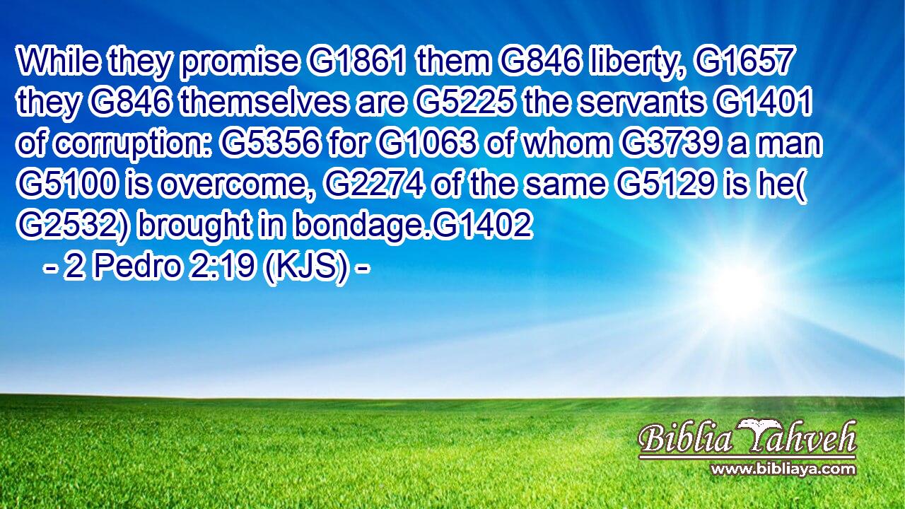 While they promise G1861 them G846 liberty, G1657 they G846 themselves are G5225 the servants G1401 of corruption: G5356 for G1063 of whom G3739 a man G5100 is overcome, G2274 of the same G5129 is he( G2532) brought in bondage.G1402