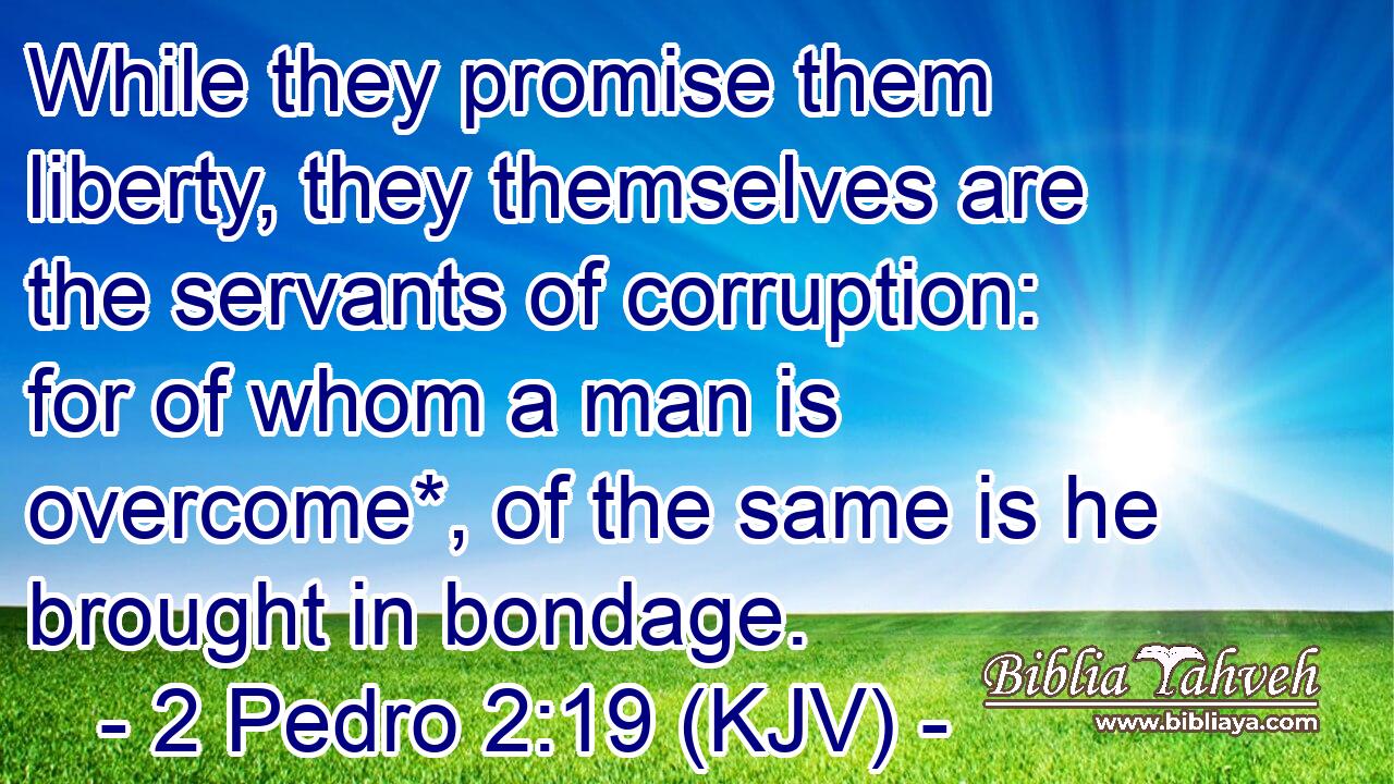While they promise them liberty, they themselves are the servants of corruption: for of whom a man is overcome*, of the same is he brought in bondage.