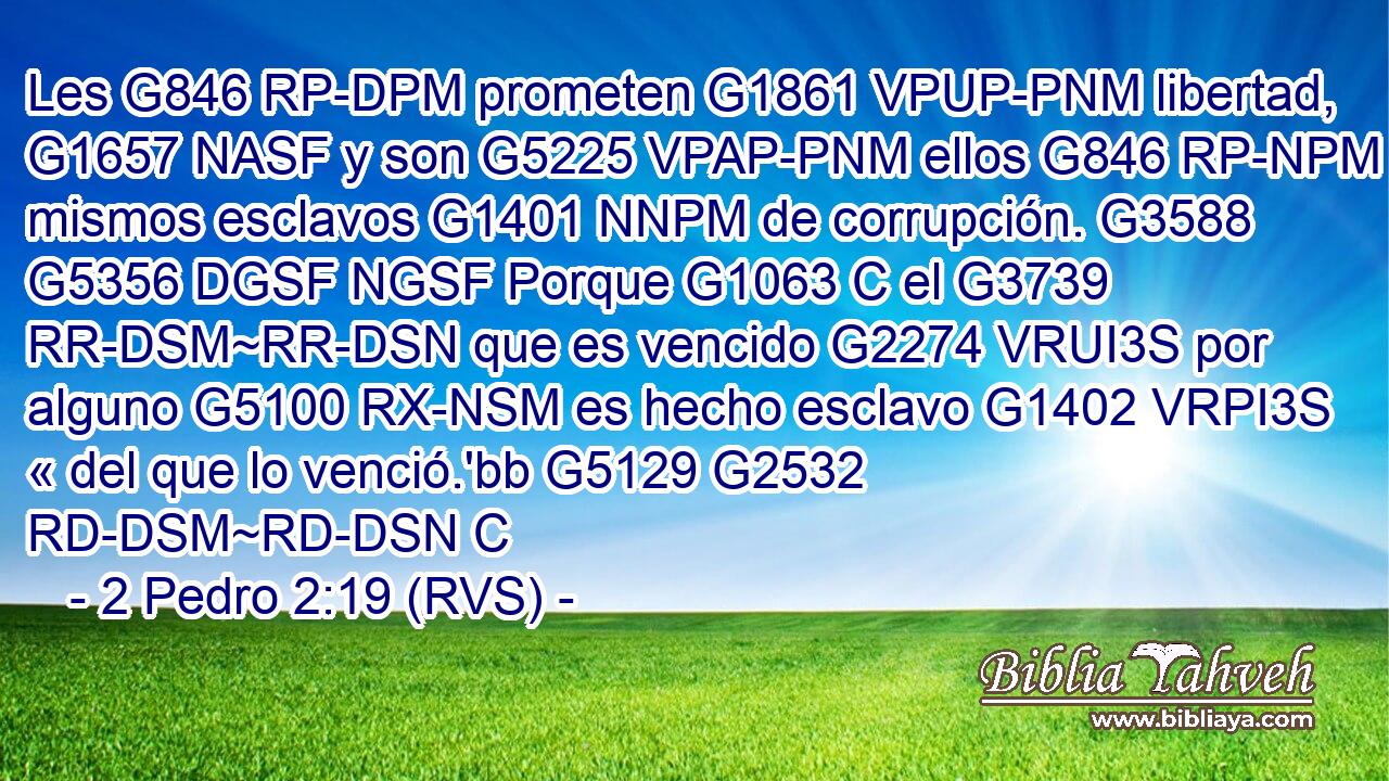 Les G846 RP-DPM prometen G1861 VPUP-PNM libertad, G1657 NASF y son G5225 VPAP-PNM ellos G846 RP-NPM mismos esclavos G1401 NNPM de corrupción. G3588 G5356 DGSF NGSF Porque G1063 C el G3739 RR-DSM~RR-DSN que es vencido G2274 VRUI3S por alguno G5100 RX-NSM es hecho esclavo G1402 VRPI3S « del que lo venció.'bb G5129 G2532 RD-DSM~RD-DSN C 
