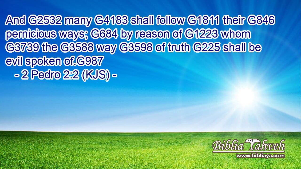 And G2532 many G4183 shall follow G1811 their G846 pernicious ways; G684 by reason of G1223 whom G3739 the G3588 way G3598 of truth G225 shall be evil spoken of.G987