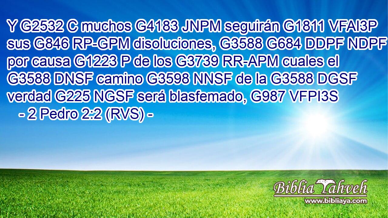 Y G2532 C muchos G4183 JNPM seguirán G1811 VFAI3P sus G846 RP-GPM disoluciones, G3588 G684 DDPF NDPF por causa G1223 P de los G3739 RR-APM cuales el G3588 DNSF camino G3598 NNSF de la G3588 DGSF verdad G225 NGSF será blasfemado, G987 VFPI3S 