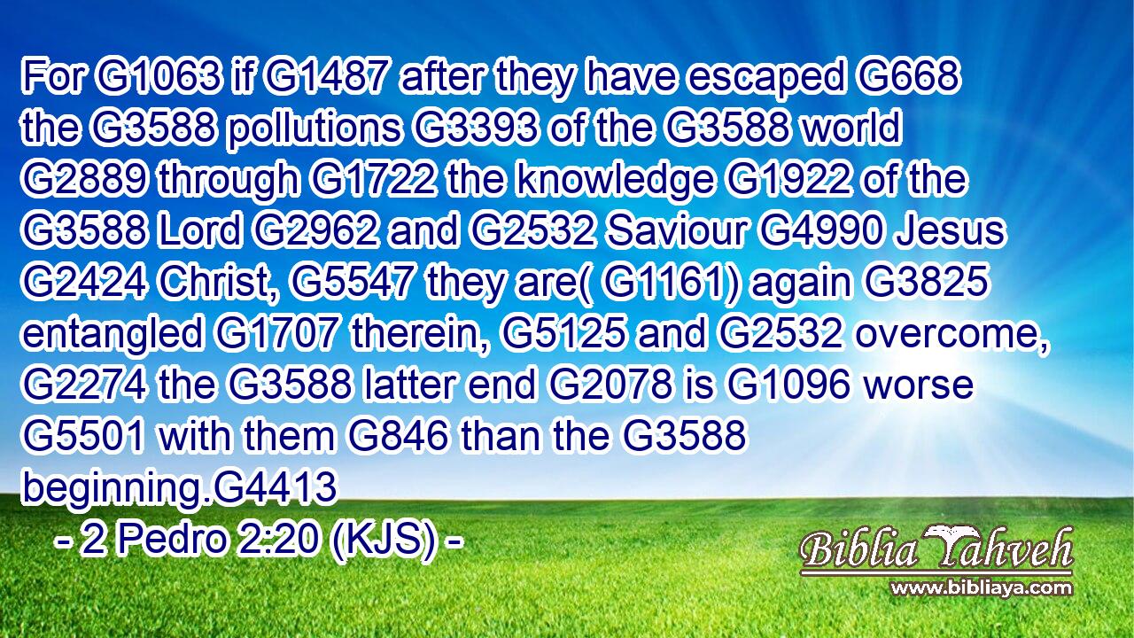 For G1063 if G1487 after they have escaped G668 the G3588 pollutions G3393 of the G3588 world G2889 through G1722 the knowledge G1922 of the G3588 Lord G2962 and G2532 Saviour G4990 Jesus G2424 Christ, G5547 they are( G1161) again G3825 entangled G1707 therein, G5125 and G2532 overcome, G2274 the G3588 latter end G2078 is G1096 worse G5501 with them G846 than the G3588 beginning.G4413