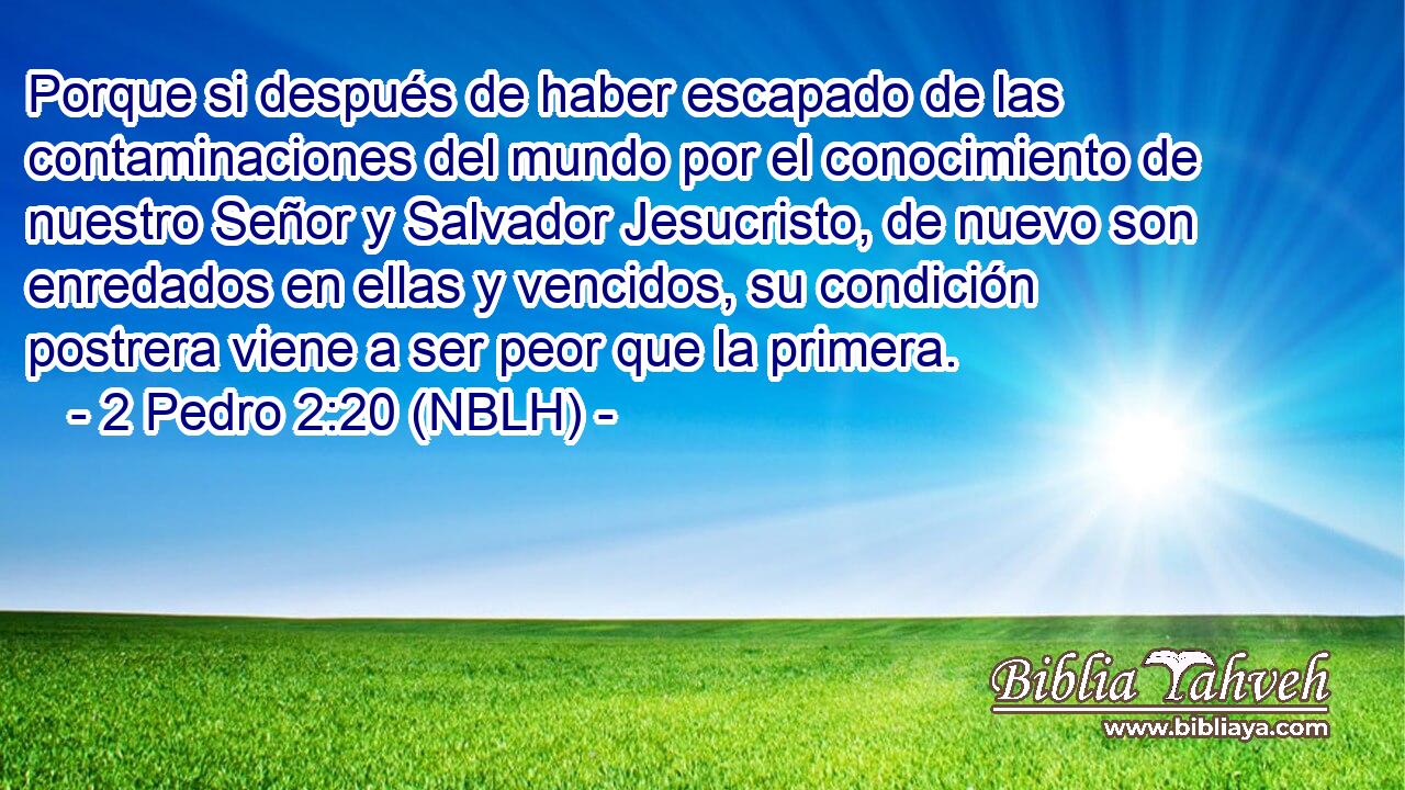  Porque si después de haber escapado de las contaminaciones del mundo por el conocimiento de nuestro Señor y Salvador Jesucristo, de nuevo son enredados en ellas y vencidos, su condición postrera viene a ser peor que la primera. 