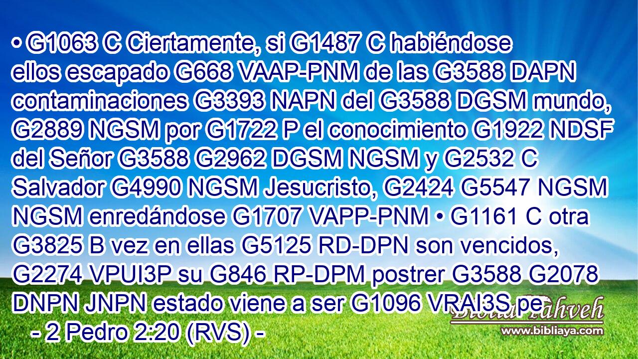 • G1063 C Ciertamente, si G1487 C habiéndose ellos escapado G668 VAAP-PNM de las G3588 DAPN contaminaciones G3393 NAPN del G3588 DGSM mundo, G2889 NGSM por G1722 P el conocimiento G1922 NDSF del Señor G3588 G2962 DGSM NGSM y G2532 C Salvador G4990 NGSM Jesucristo, G2424 G5547 NGSM NGSM enredándose G1707 VAPP-PNM • G1161 C otra G3825 B vez en ellas G5125 RD-DPN son vencidos, G2274 VPUI3P su G846 RP-DPM postrer G3588 G2078 DNPN JNPN estado viene a ser G1096 VRAI3S pe
