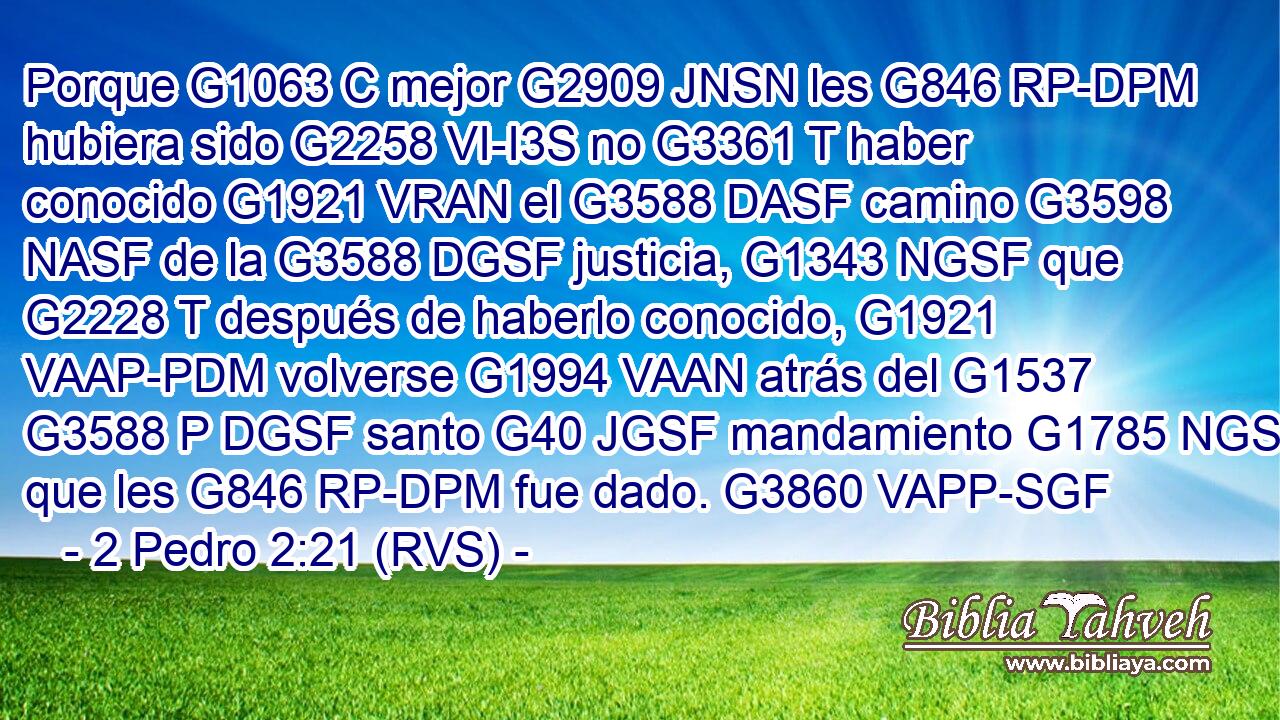 Porque G1063 C mejor G2909 JNSN les G846 RP-DPM hubiera sido G2258 VI-I3S no G3361 T haber conocido G1921 VRAN el G3588 DASF camino G3598 NASF de la G3588 DGSF justicia, G1343 NGSF que G2228 T después de haberlo conocido, G1921 VAAP-PDM volverse G1994 VAAN atrás del G1537 G3588 P DGSF santo G40 JGSF mandamiento G1785 NGSF que les G846 RP-DPM fue dado. G3860 VAPP-SGF 