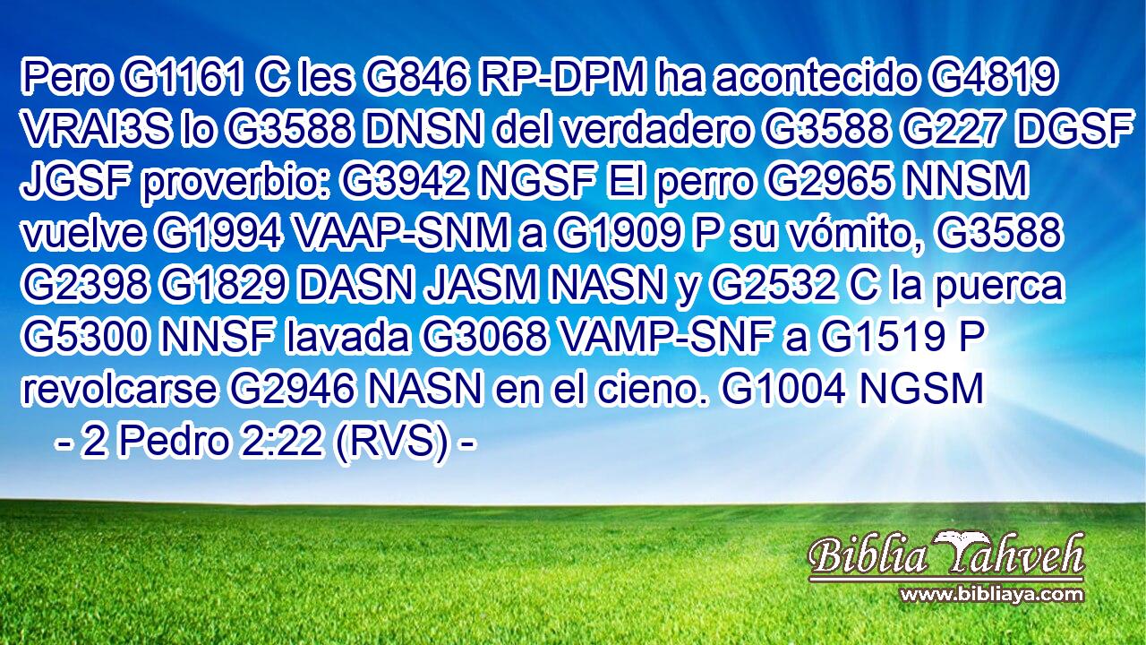 Pero G1161 C les G846 RP-DPM ha acontecido G4819 VRAI3S lo G3588 DNSN del verdadero G3588 G227 DGSF JGSF proverbio: G3942 NGSF El perro G2965 NNSM vuelve G1994 VAAP-SNM a G1909 P su vómito, G3588 G2398 G1829 DASN JASM NASN y G2532 C la puerca G5300 NNSF lavada G3068 VAMP-SNF a G1519 P revolcarse G2946 NASN en el cieno. G1004 NGSM 