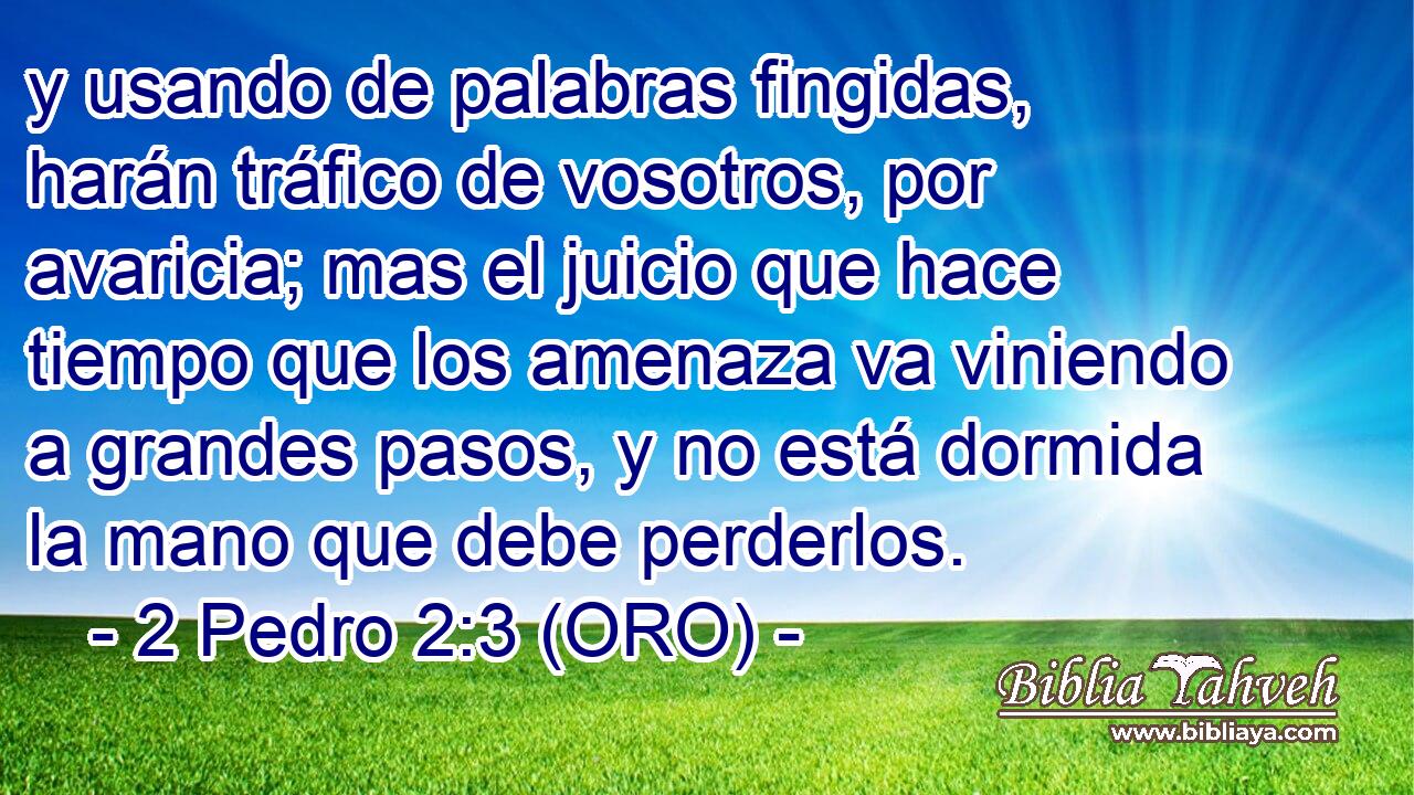  y usando de palabras fingidas, harán tráfico de vosotros, por avaricia; mas el juicio que hace tiempo que los amenaza va viniendo a grandes pasos, y no está dormida la mano que debe perderlos. 