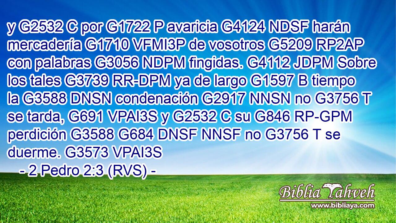 y G2532 C por G1722 P avaricia G4124 NDSF harán mercadería G1710 VFMI3P de vosotros G5209 RP2AP con palabras G3056 NDPM fingidas. G4112 JDPM Sobre los tales G3739 RR-DPM ya de largo G1597 B tiempo la G3588 DNSN condenación G2917 NNSN no G3756 T se tarda, G691 VPAI3S y G2532 C su G846 RP-GPM perdición G3588 G684 DNSF NNSF no G3756 T se duerme. G3573 VPAI3S 