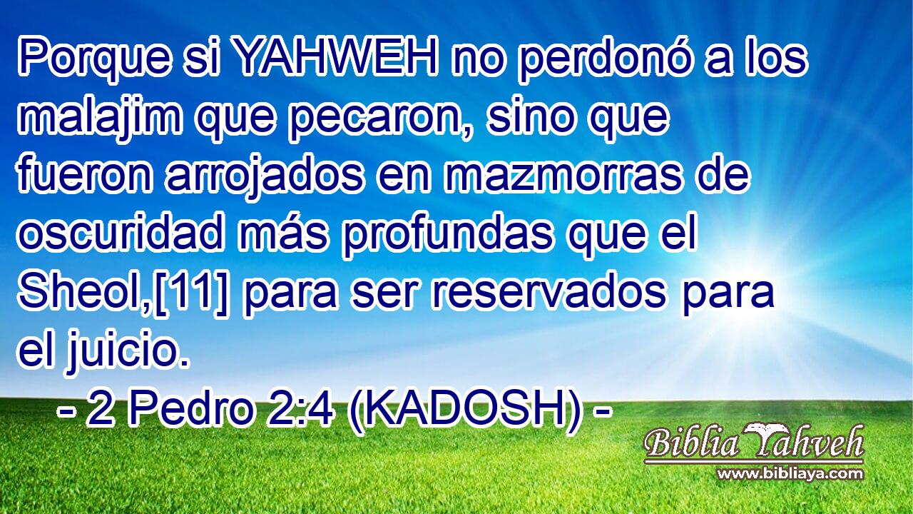  Porque si YAHWEH no perdonó a los malajim que pecaron, sino que fueron arrojados en mazmorras de oscuridad más profundas que el Sheol,[11] para ser reservados para el juicio. 
