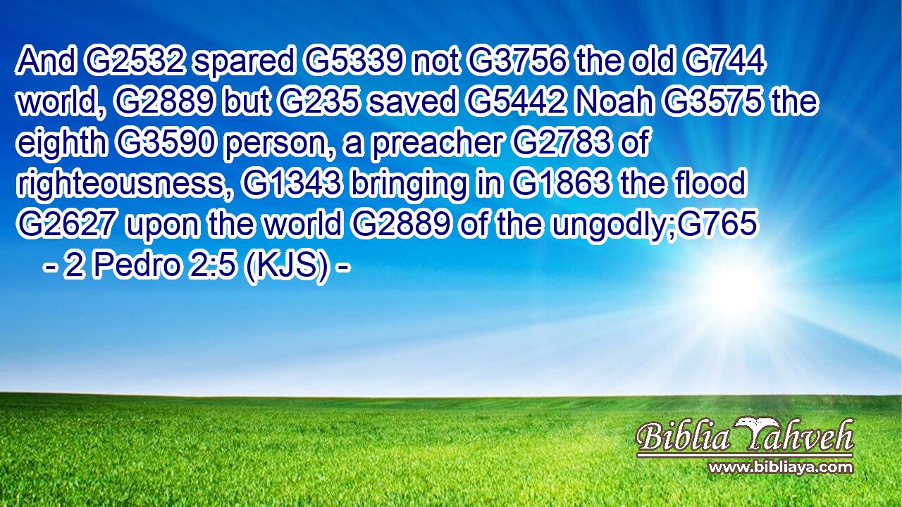 And G2532 spared G5339 not G3756 the old G744 world, G2889 but G235 saved G5442 Noah G3575 the eighth G3590 person, a preacher G2783 of righteousness, G1343 bringing in G1863 the flood G2627 upon the world G2889 of the ungodly;G765