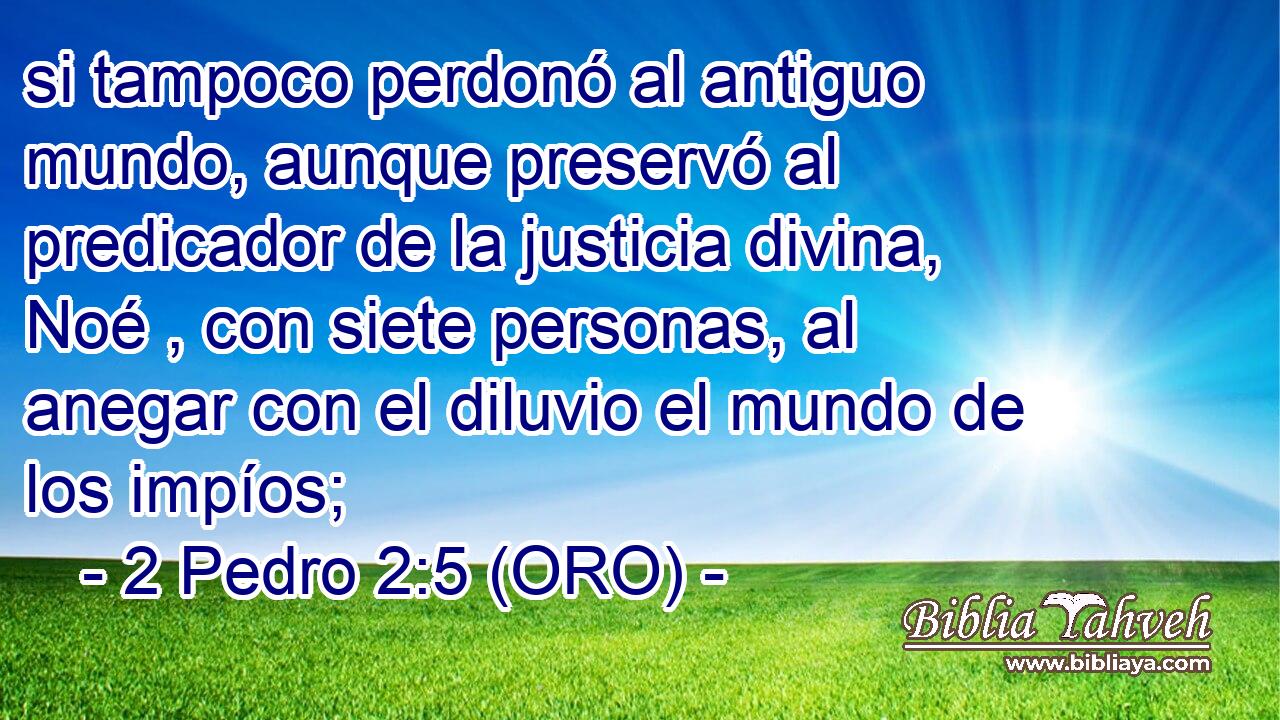  si tampoco perdonó al antiguo mundo, aunque preservó al predicador de la justicia divina, Noé , con siete personas, al anegar con el diluvio el mundo de los impíos; 