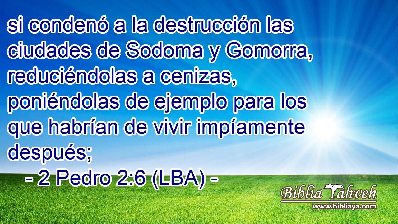 si condenó a la destrucción las ciudades de Sodoma y Gomorra, reduciéndolas a cenizas, poniéndolas de ejemplo para los que habrían de vivir impíamente después;