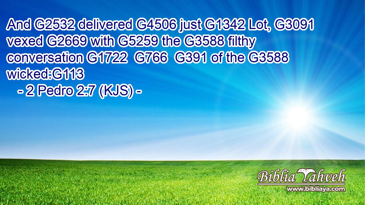 And G2532 delivered G4506 just G1342 Lot, G3091 vexed G2669 with G5259 the G3588 filthy conversation G1722  G766  G391 of the G3588 wicked:G113