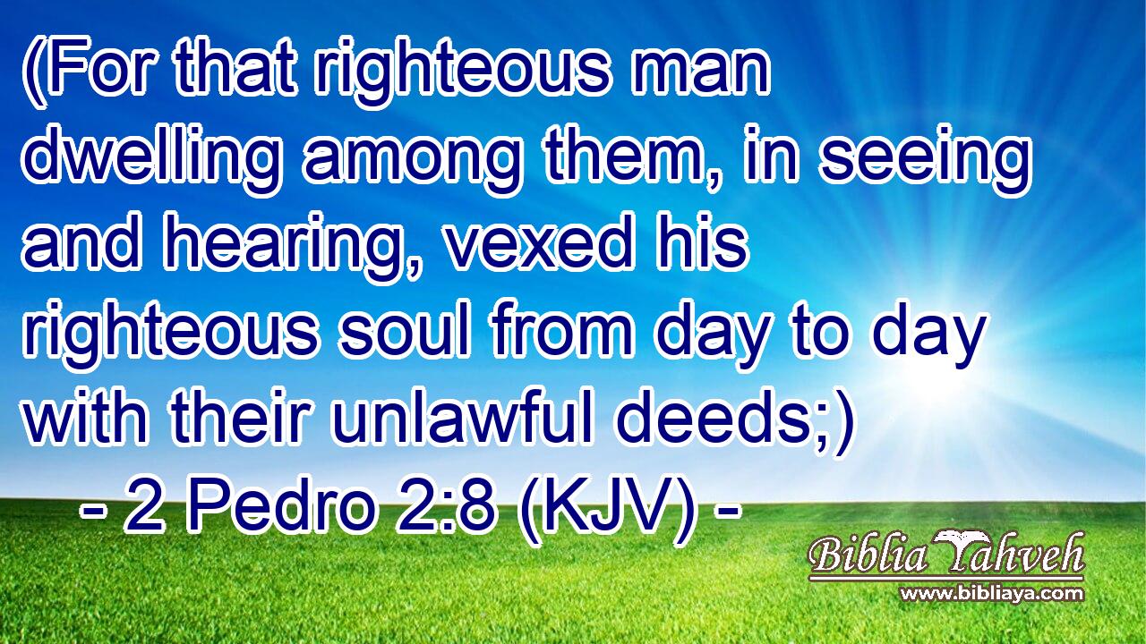 (For that righteous man dwelling among them, in seeing and hearing, vexed his righteous soul from day to day with their unlawful deeds;)