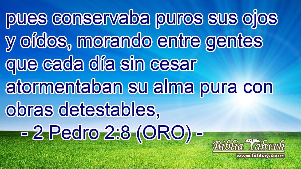  pues conservaba puros sus ojos y oídos, morando entre gentes que cada día sin cesar atormentaban su alma pura con obras detestables, 