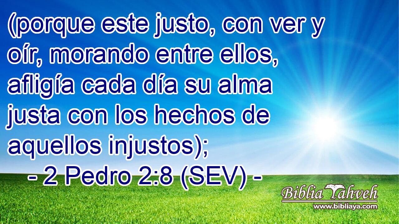 (porque este justo, con ver y oír, morando entre ellos, afligía cada día su alma justa con los hechos de aquellos injustos);
