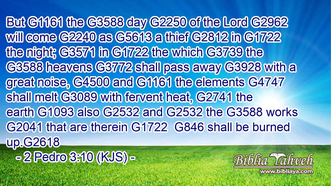 But G1161 the G3588 day G2250 of the Lord G2962 will come G2240 as G5613 a thief G2812 in G1722 the night; G3571 in G1722 the which G3739 the G3588 heavens G3772 shall pass away G3928 with a great noise, G4500 and G1161 the elements G4747 shall melt G3089 with fervent heat, G2741 the earth G1093 also G2532 and G2532 the G3588 works G2041 that are therein G1722  G846 shall be burned up.G2618