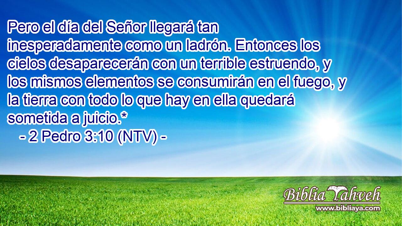 Pero el día del Señor llegará tan inesperadamente como un ladrón. Entonces los cielos desaparecerán con un terrible estruendo, y los mismos elementos se consumirán en el fuego, y la tierra con todo lo que hay en ella quedará sometida a juicio.*