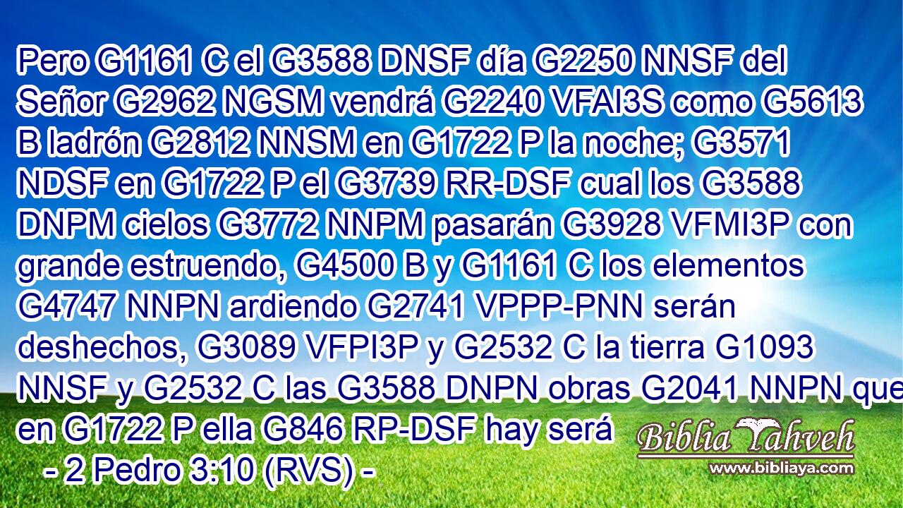 Pero G1161 C el G3588 DNSF día G2250 NNSF del Señor G2962 NGSM vendrá G2240 VFAI3S como G5613 B ladrón G2812 NNSM en G1722 P la noche; G3571 NDSF en G1722 P el G3739 RR-DSF cual los G3588 DNPM cielos G3772 NNPM pasarán G3928 VFMI3P con grande estruendo, G4500 B y G1161 C los elementos G4747 NNPN ardiendo G2741 VPPP-PNN serán deshechos, G3089 VFPI3P y G2532 C la tierra G1093 NNSF y G2532 C las G3588 DNPN obras G2041 NNPN que en G1722 P ella G846 RP-DSF hay será