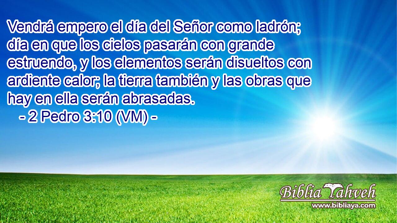  Vendrá empero el día del Señor como ladrón; día en que los cielos pasarán con grande estruendo, y los elementos serán disueltos con ardiente calor; la tierra también y las obras que hay en ella serán abrasadas. 
