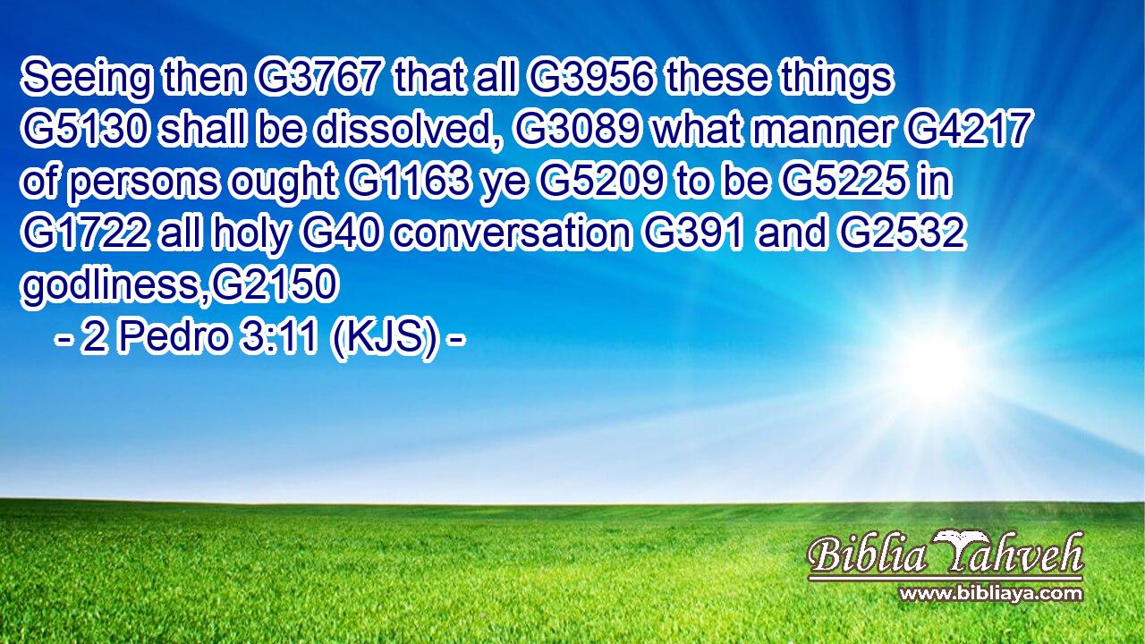 Seeing then G3767 that all G3956 these things G5130 shall be dissolved, G3089 what manner G4217 of persons ought G1163 ye G5209 to be G5225 in G1722 all holy G40 conversation G391 and G2532 godliness,G2150