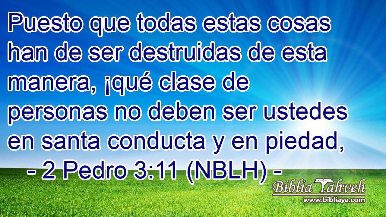  Puesto que todas estas cosas han de ser destruidas de esta manera, ¡qué clase de personas no deben ser ustedes en santa conducta y en piedad, 