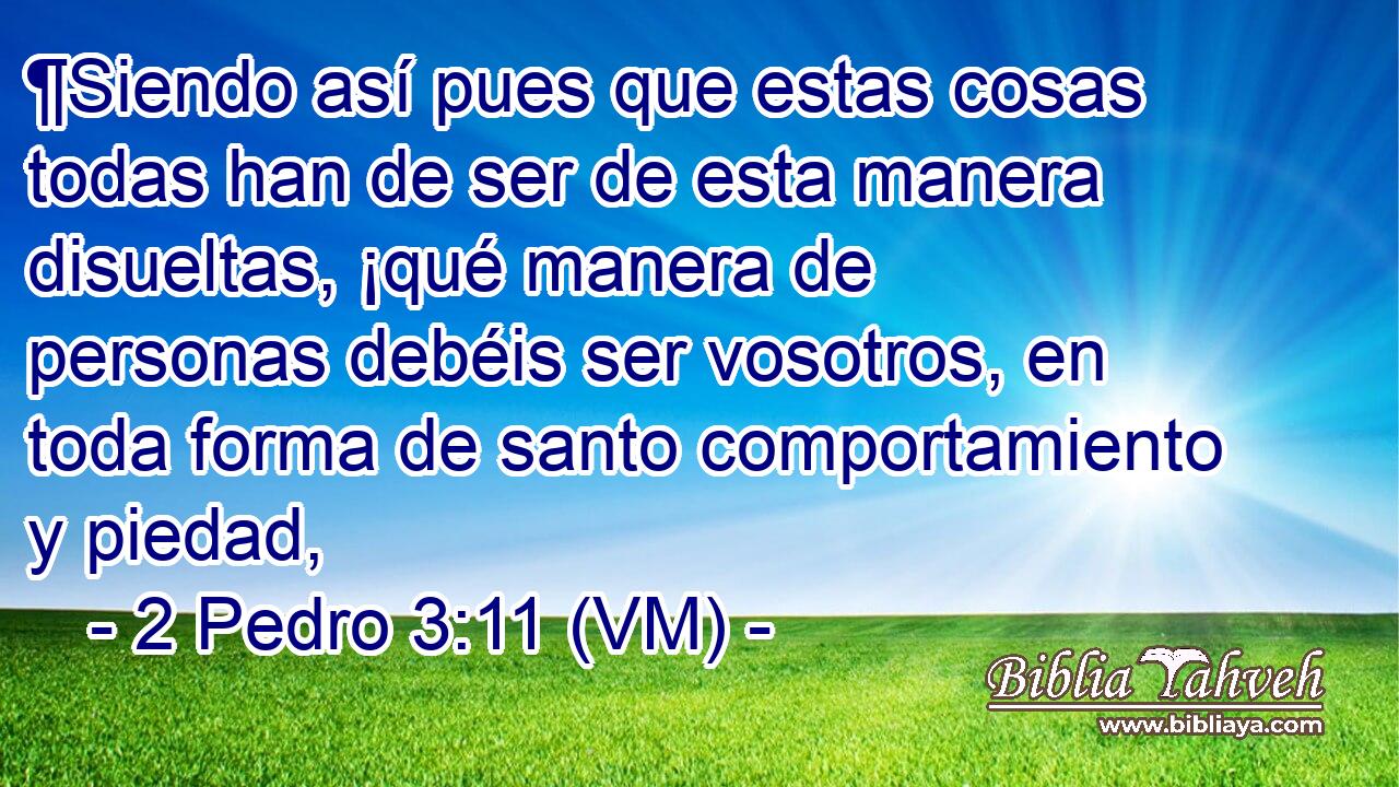  ¶Siendo así pues que estas cosas todas han de ser de esta manera disueltas, ¡qué manera de personas debéis ser vosotros, en toda forma de santo comportamiento y piedad, 