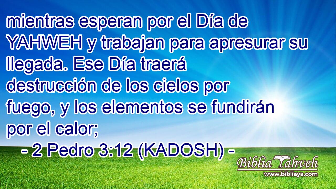  mientras esperan por el Día de YAHWEH y trabajan para apresurar su llegada. Ese Día traerá destrucción de los cielos por fuego, y los elementos se fundirán por el calor; 