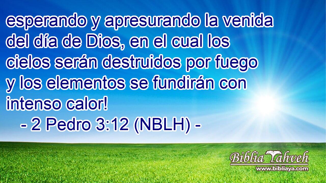  esperando y apresurando la venida del día de Dios, en el cual los cielos serán destruidos por fuego y los elementos se fundirán con intenso calor! 