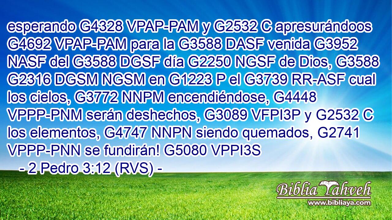 esperando G4328 VPAP-PAM y G2532 C apresurándoos G4692 VPAP-PAM para la G3588 DASF venida G3952 NASF del G3588 DGSF día G2250 NGSF de Dios, G3588 G2316 DGSM NGSM en G1223 P el G3739 RR-ASF cual los cielos, G3772 NNPM encendiéndose, G4448 VPPP-PNM serán deshechos, G3089 VFPI3P y G2532 C los elementos, G4747 NNPN siendo quemados, G2741 VPPP-PNN se fundirán! G5080 VPPI3S 
